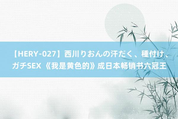 【HERY-027】西川りおんの汗だく、種付け、ガチSEX 《我是黄色的》成日本畅销书六冠王