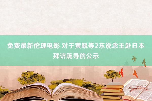 免费最新伦理电影 对于黄毓等2东说念主赴日本拜访疏导的公示