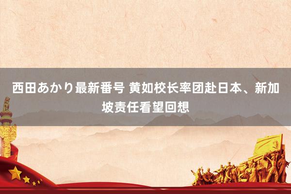 西田あかり最新番号 黄如校长率团赴日本、新加坡责任看望回想