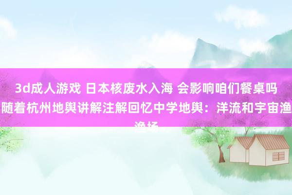 3d成人游戏 日本核废水入海 会影响咱们餐桌吗？随着杭州地舆讲解注解回忆中学地舆：洋流和宇宙渔场