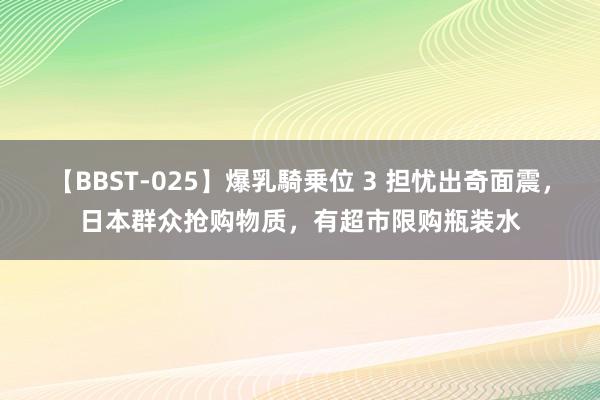 【BBST-025】爆乳騎乗位 3 担忧出奇面震，日本群众抢购物质，有超市限购瓶装水