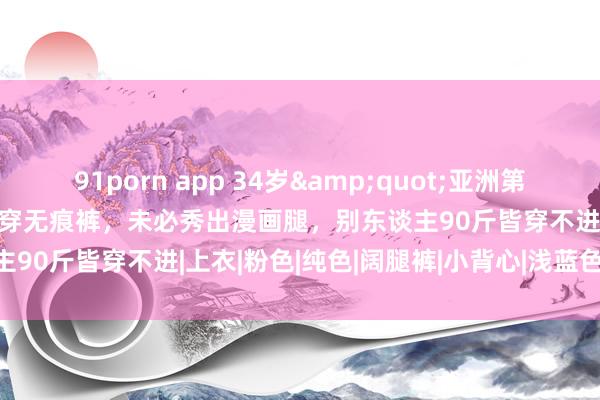 91porn app 34岁&quot;亚洲第一好意思女&quot;穿无痕裤，未必秀出漫画腿，别东谈主90斤皆穿不进|上衣|粉色|纯色|阔腿裤|小背心|浅蓝色|体魄比例