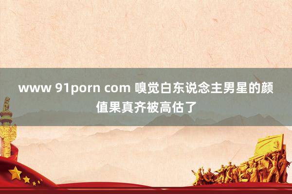 www 91porn com 嗅觉白东说念主男星的颜值果真齐被高估了