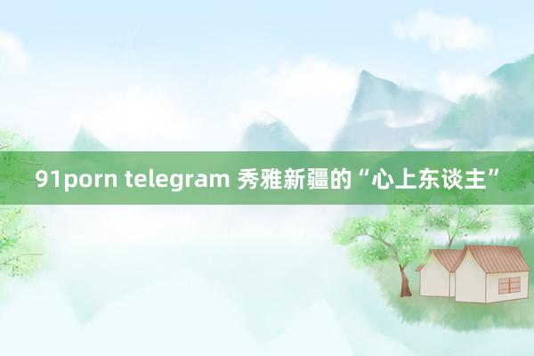 91porn telegram 秀雅新疆的“心上东谈主”