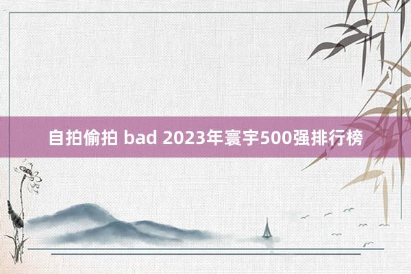 自拍偷拍 bad 2023年寰宇500强排行榜