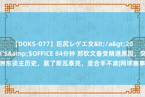 【DOKS-077】巨尻レゲエ女</a>2009-05-01OFFICE K’S&$OFFICE 84分钟 郑钦文备受精通原因，突破亚洲东谈主历史，赢了斯瓦泰克，坚合手不渝|网球赛事|巴黎奥运会|网球判辨员|伊加·斯维亚特克