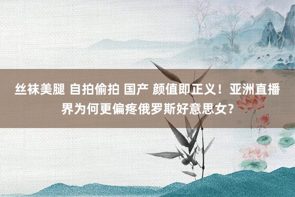 丝袜美腿 自拍偷拍 国产 颜值即正义！亚洲直播界为何更偏疼俄罗斯好意思女？