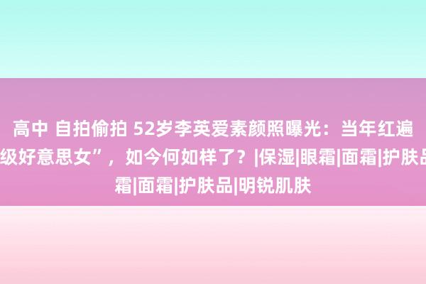 高中 自拍偷拍 52岁李英爱素颜照曝光：当年红遍亚洲的“神级好意思女”，如今何如样了？|保湿|眼霜|面霜|护肤品|明锐肌肤