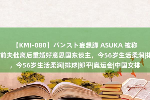 【KMI-080】パンスト妄想脚 ASUKA 被称为女排第一好意思女，与前夫仳离后重婚好意思国东谈主，今56岁生活柔润|排球|郎平|奥运会|中国女排