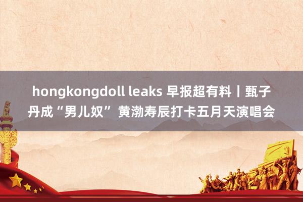 hongkongdoll leaks 早报超有料丨甄子丹成“男儿奴” 黄渤寿辰打卡五月天演唱会