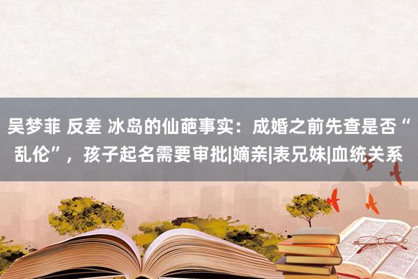 吴梦菲 反差 冰岛的仙葩事实：成婚之前先查是否“乱伦”，孩子起名需要审批|嫡亲|表兄妹|血统关系