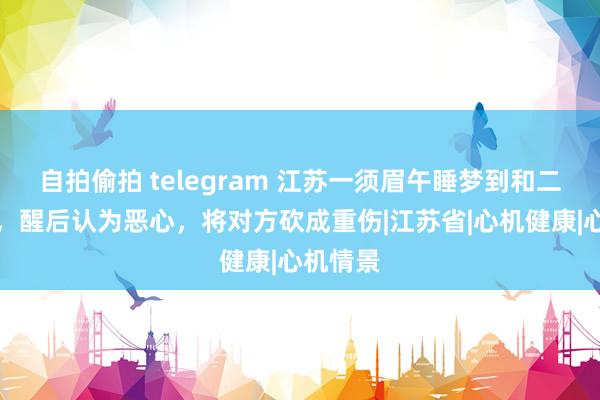 自拍偷拍 telegram 江苏一须眉午睡梦到和二姐乱伦，醒后认为恶心，将对方砍成重伤|江苏省|心机健康|心机情景