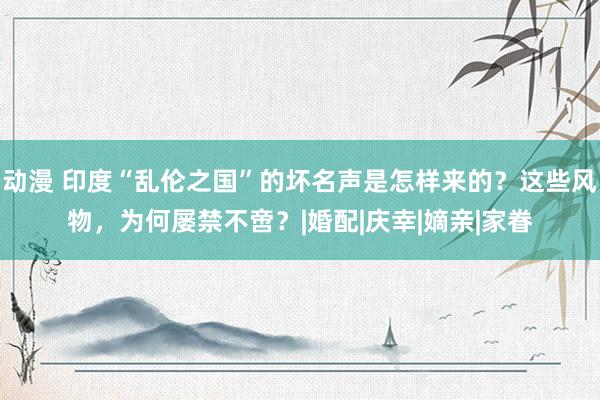 动漫 印度“乱伦之国”的坏名声是怎样来的？这些风物，为何屡禁不啻？|婚配|庆幸|嫡亲|家眷