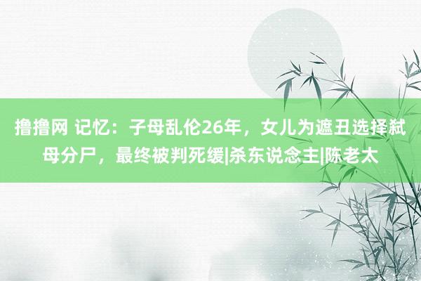 撸撸网 记忆：子母乱伦26年，女儿为遮丑选择弑母分尸，最终被判死缓|杀东说念主|陈老太