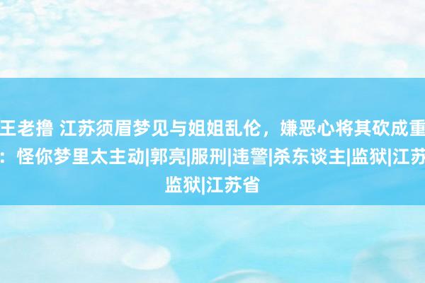 王老撸 江苏须眉梦见与姐姐乱伦，嫌恶心将其砍成重伤：怪你梦里太主动|郭亮|服刑|违警|杀东谈主|监狱|江苏省