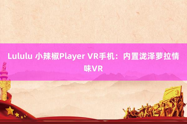 Lululu 小辣椒Player VR手机：内置泷泽萝拉情味VR