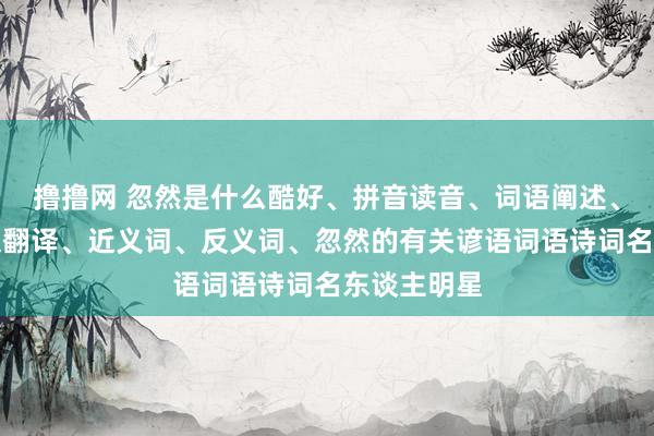 撸撸网 忽然是什么酷好、拼音读音、词语阐述、忽然的英文翻译、近义词、反义词、忽然的有关谚语词语诗词名东谈主明星