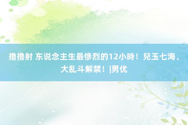 撸撸射 东说念主生最慘烈的12小時！兒玉七海、大乱斗解禁！|男优