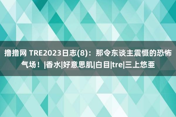 撸撸网 TRE2023日志(8)：那令东谈主震慑的恐怖气场！|香水|好意思肌|白目|tre|三上悠亜