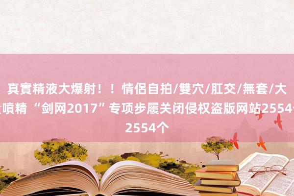 真實精液大爆射！！情侶自拍/雙穴/肛交/無套/大量噴精 “剑网2017”专项步履关闭侵权盗版网站2554个