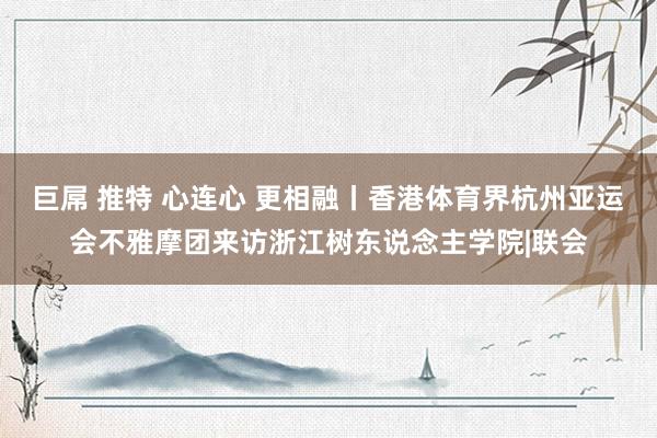 巨屌 推特 心连心 更相融丨香港体育界杭州亚运会不雅摩团来访浙江树东说念主学院|联会