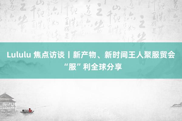 Lululu 焦点访谈丨新产物、新时间王人聚服贸会 “服”利全球分享