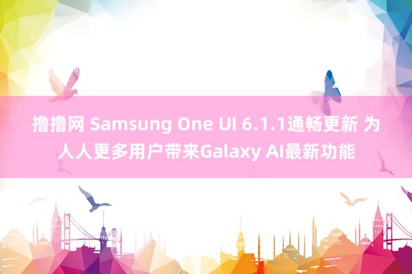 撸撸网 Samsung One UI 6.1.1通畅更新 为人人更多用户带来Galaxy AI最新功能