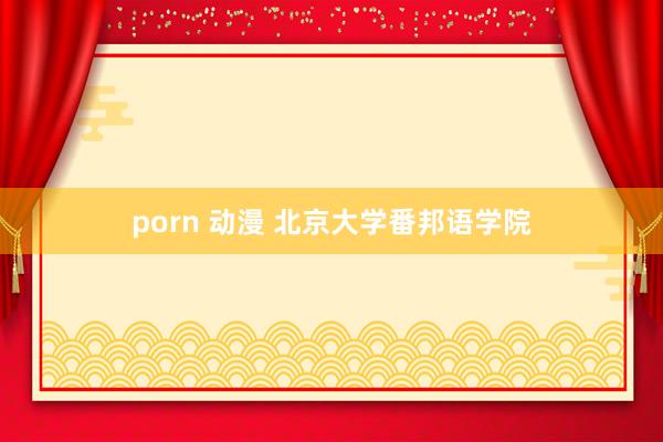 porn 动漫 北京大学番邦语学院