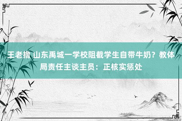 王老撸 山东禹城一学校阻截学生自带牛奶？教体局责任主谈主员：正核实惩处