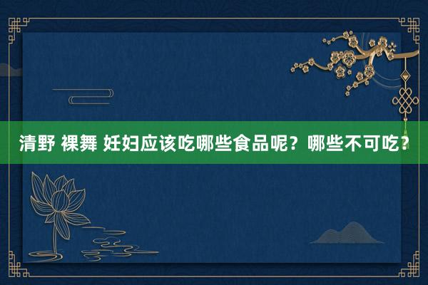 清野 裸舞 妊妇应该吃哪些食品呢？哪些不可吃？