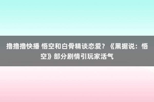 撸撸撸快播 悟空和白骨精谈恋爱？《黑据说：悟空》部分剧情引玩家活气