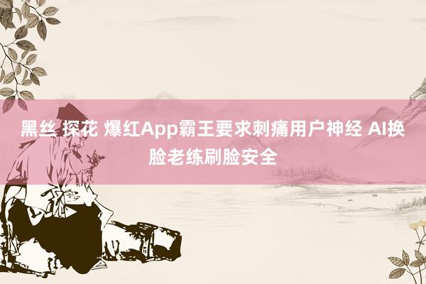 黑丝 探花 爆红App霸王要求刺痛用户神经 AI换脸老练刷脸安全