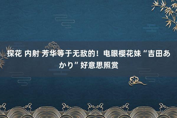 探花 内射 芳华等于无敌的！电眼樱花妹“吉田あかり”好意思照赏