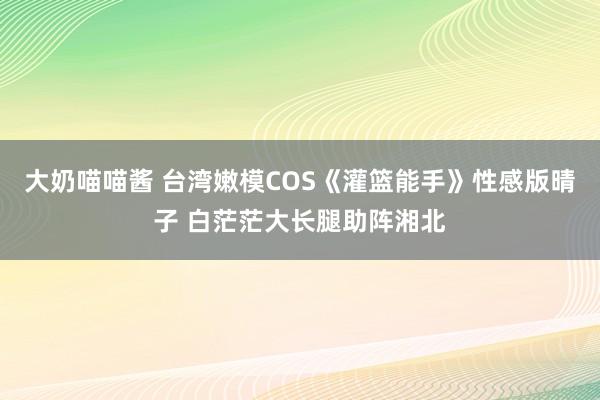 大奶喵喵酱 台湾嫩模COS《灌篮能手》性感版晴子 白茫茫大长腿助阵湘北