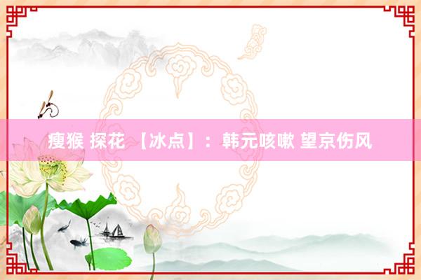 瘦猴 探花 【冰点】：韩元咳嗽 望京伤风