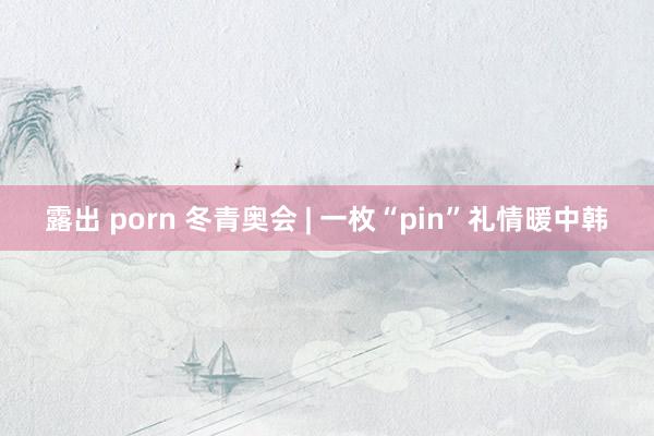 露出 porn 冬青奥会 | 一枚“pin”礼情暖中韩