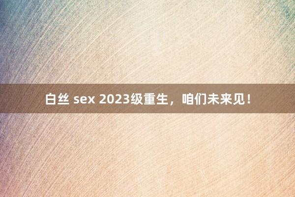 白丝 sex 2023级重生，咱们未来见！