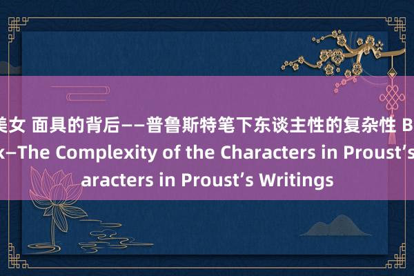 黑丝 美女 面具的背后——普鲁斯特笔下东谈主性的复杂性 Behind the Mask—The Complexity of the Characters in Proust’s Writings