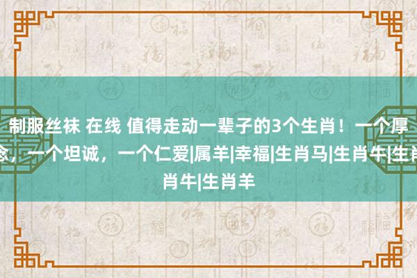 制服丝袜 在线 值得走动一辈子的3个生肖！一个厚说念，一个坦诚，一个仁爱|属羊|幸福|生肖马|生肖牛|生肖羊