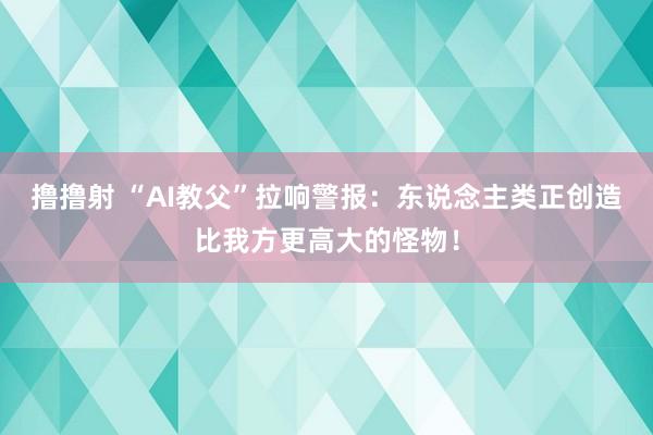 撸撸射 “AI教父”拉响警报：东说念主类正创造比我方更高大的怪物！