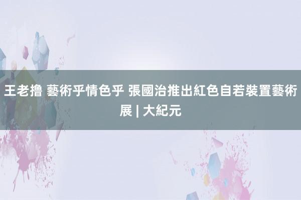 王老撸 藝術乎情色乎 張國治推出紅色自若裝置藝術展 | 大紀元