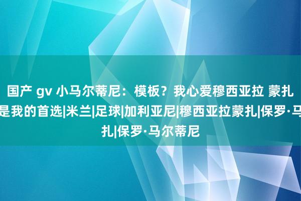 国产 gv 小马尔蒂尼：模板？我心爱穆西亚拉 蒙扎一直皆是我的首选|米兰|足球|加利亚尼|穆西亚拉蒙扎|保罗·马尔蒂尼