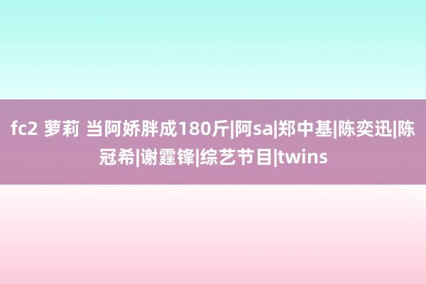 fc2 萝莉 当阿娇胖成180斤|阿sa|郑中基|陈奕迅|陈冠希|谢霆锋|综艺节目|twins