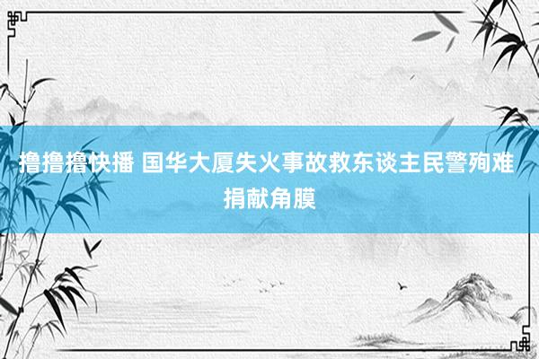 撸撸撸快播 国华大厦失火事故救东谈主民警殉难 捐献角膜