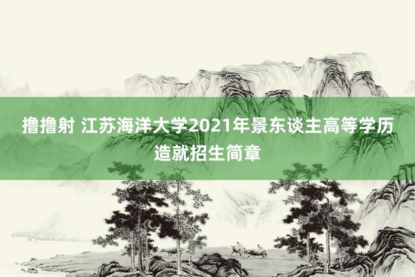 撸撸射 江苏海洋大学2021年景东谈主高等学历造就招生简章