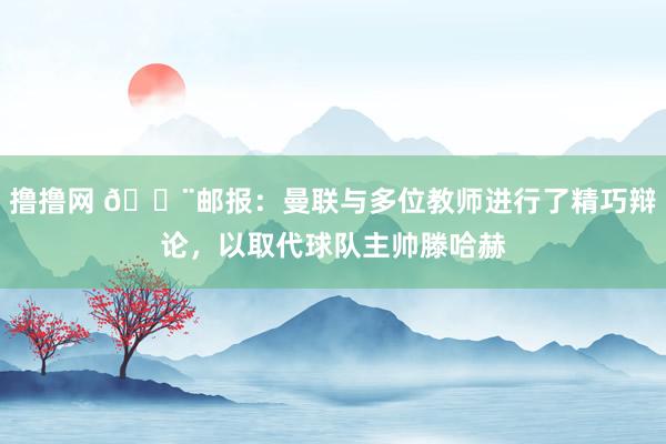 撸撸网 🚨邮报：曼联与多位教师进行了精巧辩论，以取代球队主帅滕哈赫