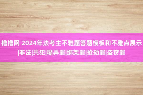 撸撸网 2024年法考主不雅题答题模板和不雅点展示|非法|共犯|糊弄罪|绑架罪|抢劫罪|盗窃罪