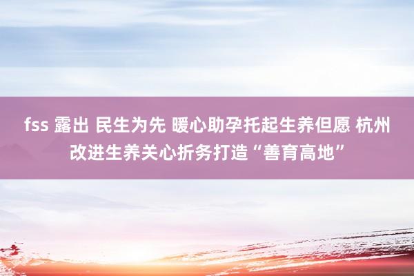 fss 露出 民生为先 暖心助孕托起生养但愿 杭州改进生养关心折务打造“善育高地”