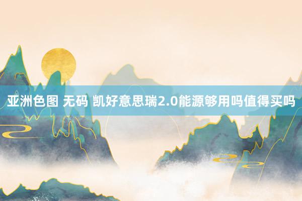 亚洲色图 无码 凯好意思瑞2.0能源够用吗值得买吗