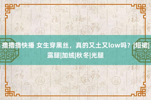 撸撸撸快播 女生穿黑丝，真的又土又low吗？|短裙|露腿|加绒|秋冬|光腿